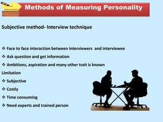 Subjective method- Interview technique
 Face to face interaction between interviewers and interviewee
 Ask question and get information
 Ambitions, aspiration and many other trait is known
Limitation
 Subjective
 Costly
 Time consuming
 Need experts and trained person
Methods of Measuring Personality
 