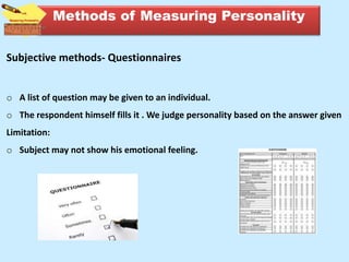Subjective methods- Questionnaires
o A list of question may be given to an individual.
o The respondent himself fills it . We judge personality based on the answer given
Limitation:
o Subject may not show his emotional feeling.
Methods of Measuring Personality
 
