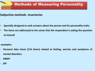 Subjective methods- Inventories
• Specially designed to seek answers about the person and his personality traits.
• The items are addressed to the sense that the respondent is asking the question
to himself
examples:
- Personal data sheet (116 items) related to feeling, worries and symptoms of
mental disorders.
- MMPI
- EPI
Methods of Measuring Personality
 