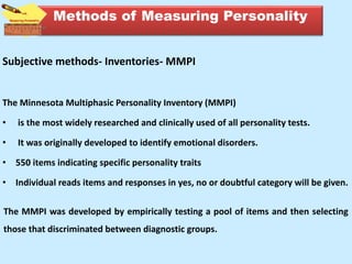 Subjective methods- Inventories- MMPI
The Minnesota Multiphasic Personality Inventory (MMPI)
• is the most widely researched and clinically used of all personality tests.
• It was originally developed to identify emotional disorders.
• 550 items indicating specific personality traits
• Individual reads items and responses in yes, no or doubtful category will be given.
The MMPI was developed by empirically testing a pool of items and then selecting
those that discriminated between diagnostic groups.
Methods of Measuring Personality
 