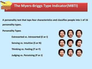 The Myers-Briggs Type Indicator(MBTI)
A personality test that taps four characteristics and classifies people into 1 of 16
personality types.
Personality Types
Extroverted vs. Introverted (E or I)
Sensing vs. Intuitive (S or N)
Thinking vs. Feeling (T or F)
Judging vs. Perceiving (P or J)
 