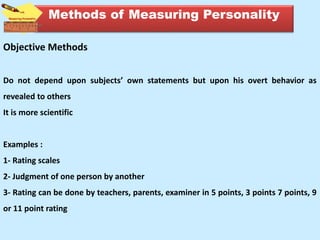 Objective Methods
Do not depend upon subjects’ own statements but upon his overt behavior as
revealed to others
It is more scientific
Examples :
1- Rating scales
2- Judgment of one person by another
3- Rating can be done by teachers, parents, examiner in 5 points, 3 points 7 points, 9
or 11 point rating
Methods of Measuring Personality
 