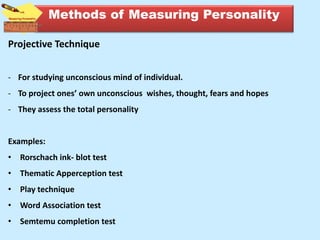 Projective Technique
- For studying unconscious mind of individual.
- To project ones’ own unconscious wishes, thought, fears and hopes
- They assess the total personality
Examples:
• Rorschach ink- blot test
• Thematic Apperception test
• Play technique
• Word Association test
• Semtemu completion test
Methods of Measuring Personality
 
