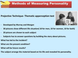 Projective Technique- Thematic apperception test
- Developed by Murray and Morgan
- 30 pictures show different life situation( 10 for men, 10 for women, 10 for both)
- 20 picture are shown to each subject
- Subjects has to answer questions by building the story about pictures.
What has led to the incident?
What are the present condition?
What will be future results?
The subject arrange the material based on his life and revealed his personality.
Methods of Measuring Personality
 