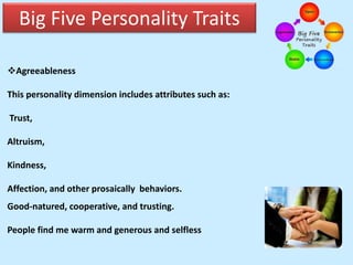 Big Five Personality Traits
Agreeableness
This personality dimension includes attributes such as:
Trust,
Altruism,
Kindness,
Affection, and other prosaically behaviors.
Good-natured, cooperative, and trusting.
People find me warm and generous and selfless
 