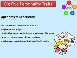 Big Five Personality Traits
Openness to Experience
This trait features characteristics such as :
Imagination and insight,
High in this trait also tend to have a broad range of interests.
I am a very curious person & enjoy challenges
Imaginativeness, artistic, sensitivity, and intellectualism
 
