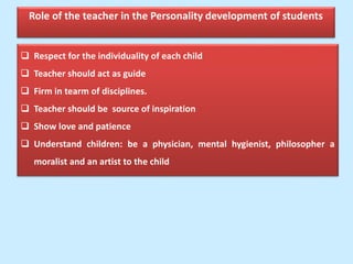 Role of the teacher in the Personality development of students
 Respect for the individuality of each child
 Teacher should act as guide
 Firm in tearm of disciplines.
 Teacher should be source of inspiration
 Show love and patience
 Understand children: be a physician, mental hygienist, philosopher a
moralist and an artist to the child
 