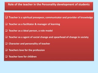 Role of the teacher in the Personality development of students
 Teacher is a spiritual presepeor, communicator and provider of knowledge
 Teacher as a facilitator & manager of learning
 Teacher as a ideal person, a role model
 Teacher as a agent of social change and spearhead of change in society
 Character and personality of teacher
 Teachers love for the profession
 Teacher love for children
 