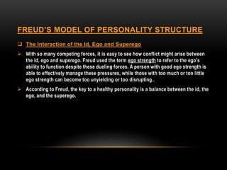 FREUD’S MODEL OF PERSONALITY STRUCTURE
 The Interaction of the Id, Ego and Superego
 With so many competing forces, it is easy to see how conflict might arise between
the id, ego and superego. Freud used the term ego strength to refer to the ego's
ability to function despite these dueling forces. A person with good ego strength is
able to effectively manage these pressures, while those with too much or too little
ego strength can become too unyielding or too disrupting..
 According to Freud, the key to a healthy personality is a balance between the id, the
ego, and the superego.
 