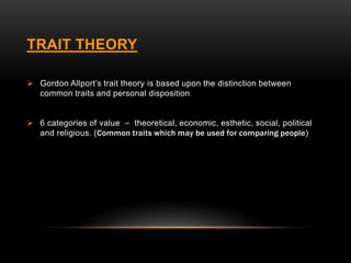 TRAIT THEORY
 Gordon Allport’s trait theory is based upon the distinction between
common traits and personal disposition
 6 categories of value – theoretical, economic, esthetic, social, political
and religious. (Common traits which may be used for comparing people)
 