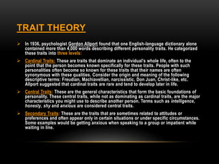 TRAIT THEORY
 In 1936, psychologist Gordon Allport found that one English-language dictionary alone
contained more than 4,000 words describing different personality traits. He categorized
these traits into three levels:
 Cardinal Traits: These are traits that dominate an individual’s whole life, often to the
point that the person becomes known specifically for these traits. People with such
personalities often become so known for these traits that their names are often
synonymous with these qualities. Consider the origin and meaning of the following
descriptive terms: Freudian, Machiavellian, narcissistic, Don Juan, Christ-like, etc.
Allport suggested that cardinal traits are rare and tend to develop later in life.
 Central Traits: These are the general characteristics that form the basic foundations of
personality. These central traits, while not as dominating as cardinal traits, are the major
characteristics you might use to describe another person. Terms such as intelligence,
honesty, shy and anxious are considered central traits.
 Secondary Traits: These are the traits that are sometimes related to attitudes or
preferences and often appear only in certain situations or under specific circumstances.
Some examples would be getting anxious when speaking to a group or impatient while
waiting in line.
 
