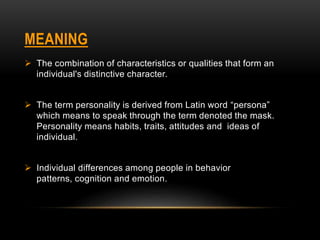 MEANING
 The combination of characteristics or qualities that form an
individual's distinctive character.
 The term personality is derived from Latin word “persona”
which means to speak through the term denoted the mask.
Personality means habits, traits, attitudes and ideas of
individual.
 Individual differences among people in behavior
patterns, cognition and emotion.
 