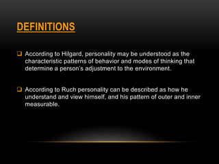 DEFINITIONS
 According to Hilgard, personality may be understood as the
characteristic patterns of behavior and modes of thinking that
determine a person’s adjustment to the environment.
 According to Ruch personality can be described as how he
understand and view himself, and his pattern of outer and inner
measurable.
 