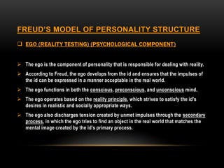 FREUD’S MODEL OF PERSONALITY STRUCTURE
 EGO (REALITY TESTING) (PSYCHOLOGICAL COMPONENT)
 The ego is the component of personality that is responsible for dealing with reality.
 According to Freud, the ego develops from the id and ensures that the impulses of
the id can be expressed in a manner acceptable in the real world.
 The ego functions in both the conscious, preconscious, and unconscious mind.
 The ego operates based on the reality principle, which strives to satisfy the id's
desires in realistic and socially appropriate ways.
 The ego also discharges tension created by unmet impulses through the secondary
process, in which the ego tries to find an object in the real world that matches the
mental image created by the id's primary process.
 