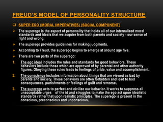 FREUD’S MODEL OF PERSONALITY STRUCTURE
 SUPER EGO (MORAL IMPERATIVES) (SOCIAL COMPONENT)
 The superego is the aspect of personality that holds all of our internalized moral
standards and ideals that we acquire from both parents and society - our sense of
right and wrong.
 The superego provides guidelines for making judgments.
 According to Freud, the superego begins to emerge at around age five.
 There are two parts of the superego:
1. The ego ideal includes the rules and standards for good behaviors. These
behaviors include those which are approved of by parental and other authority
figures. Obeying these rules leads to feelings of pride, value and accomplishment.
2. The conscience includes information about things that are viewed as bad by
parents and society. These behaviors are often forbidden and lead to bad
consequences, punishments or feelings of guilt and remorse.
3. The superego acts to perfect and civilize our behavior. It works to suppress all
unacceptable urges of the id and struggles to make the ego act upon idealistic
standards rather that upon realistic principles. The superego is present in the
conscious, preconscious and unconscious.
 