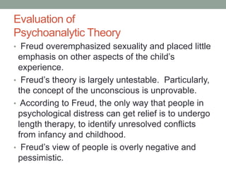 Evaluation of
Psychoanalytic Theory
• Freud overemphasized sexuality and placed little
emphasis on other aspects of the ch...