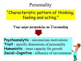 Personality
“Characteristic pattern of thinking,
feeling and acting.”
Four major perspectives on Personality
Psychoanalytic - unconscious motivations
Trait - specific dimensions of personality
Humanistic - inner capacity for growth
Social-Cognitive - influence of environment
 