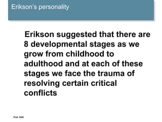 Erikson’s personalityErikson’s personality
Erikson suggested that there are
8 developmental stages as we
grow from childhood to
adulthood and at each of these
stages we face the trauma of
resolving certain critical
conflicts
Prof. SVK
 