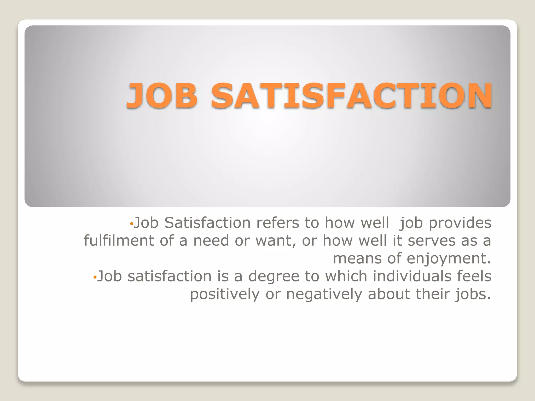 JOB SATISFACTION
•Job Satisfaction refers to how well job provides
fulfilment of a need or want, or how well it serves as a
means of enjoyment.
•Job satisfaction is a degree to which individuals feels
positively or negatively about their jobs.
 