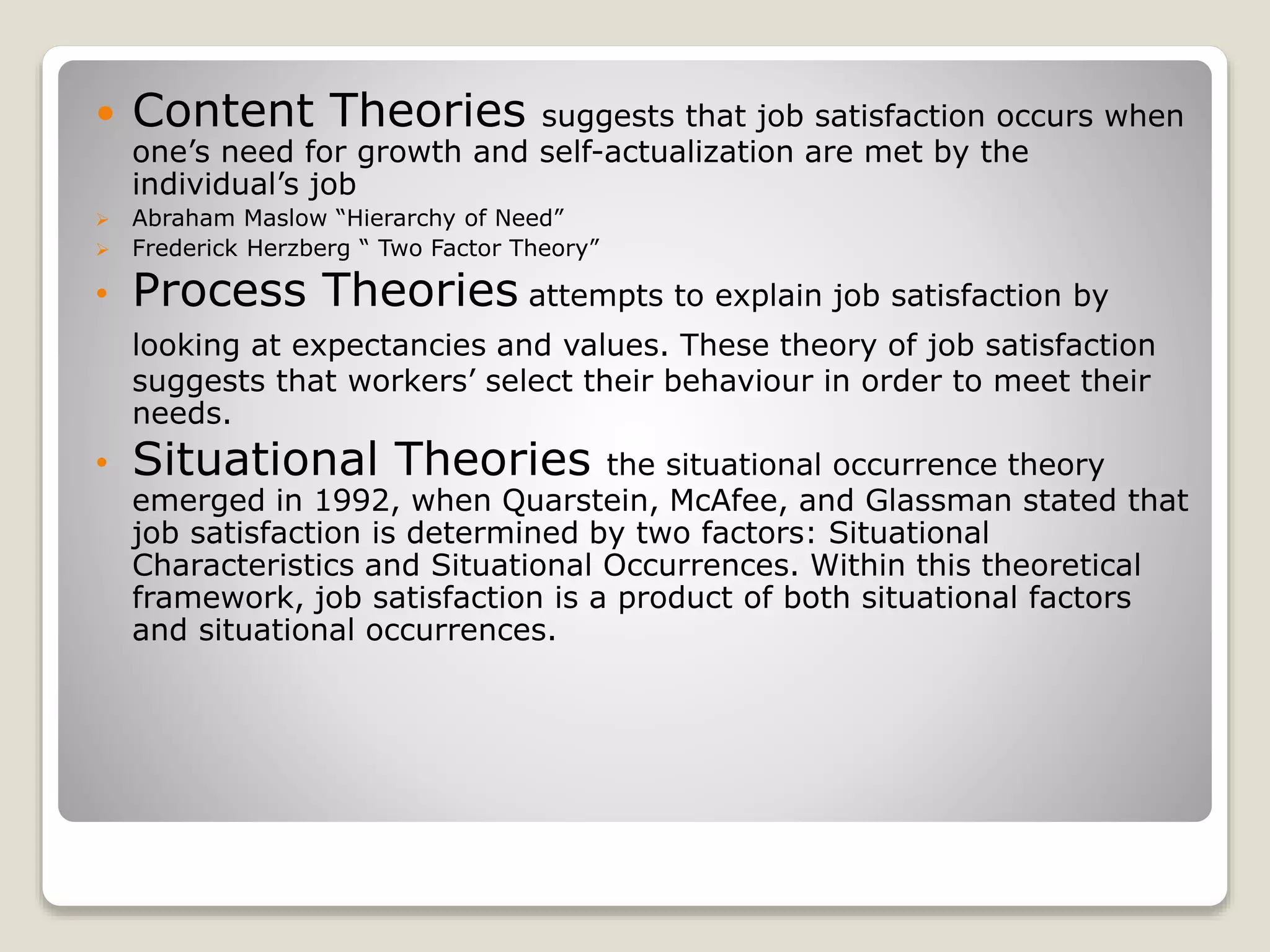  Content Theories suggests that job satisfaction occurs when
one’s need for growth and self-actualization are met by the
individual’s job
 Abraham Maslow “Hierarchy of Need”
 Frederick Herzberg “ Two Factor Theory”
• Process Theories attempts to explain job satisfaction by
looking at expectancies and values. These theory of job satisfaction
suggests that workers’ select their behaviour in order to meet their
needs.
• Situational Theories the situational occurrence theory
emerged in 1992, when Quarstein, McAfee, and Glassman stated that
job satisfaction is determined by two factors: Situational
Characteristics and Situational Occurrences. Within this theoretical
framework, job satisfaction is a product of both situational factors
and situational occurrences.
 