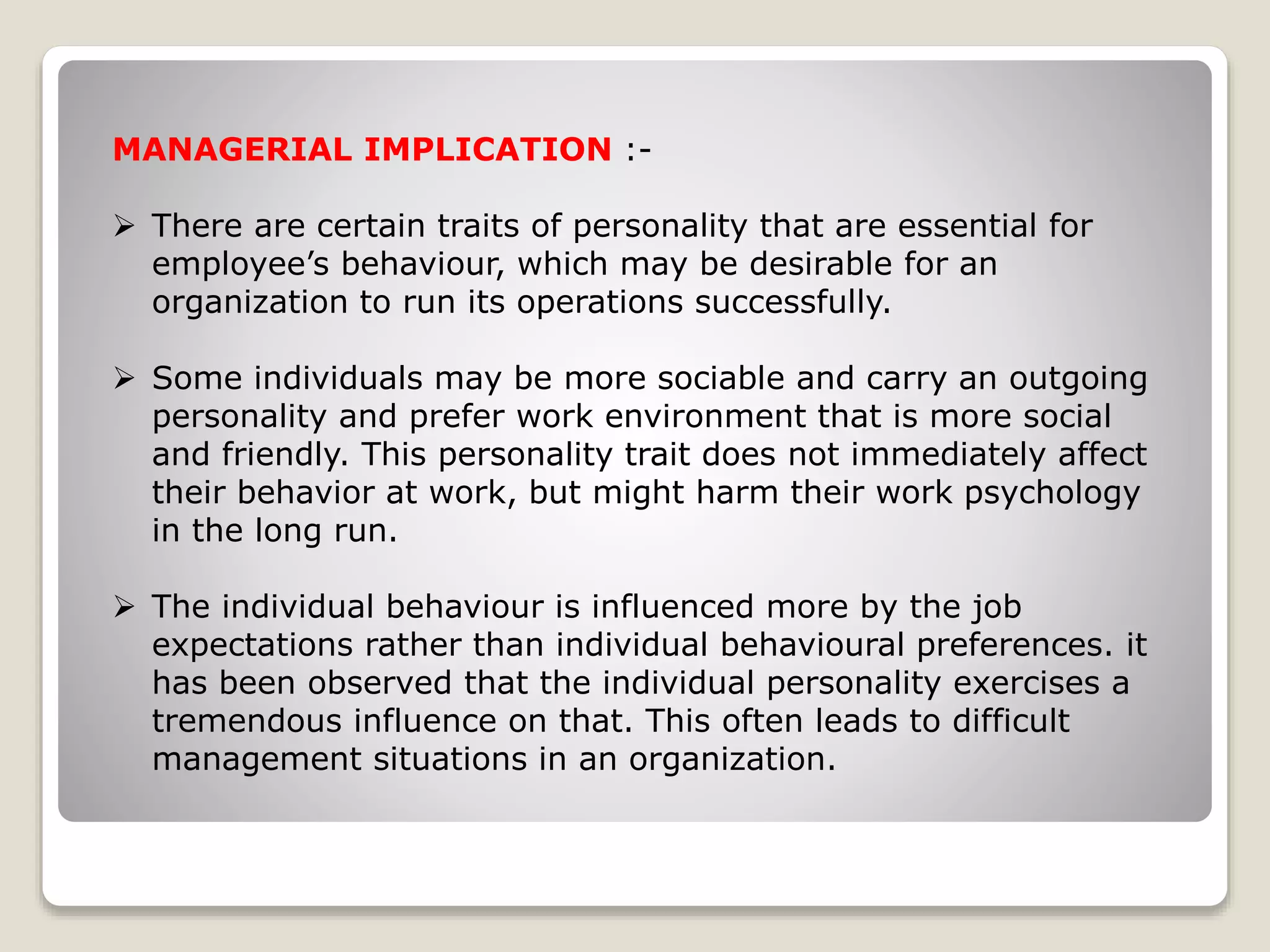 MANAGERIAL IMPLICATION :-
 There are certain traits of personality that are essential for
employee’s behaviour, which may be desirable for an
organization to run its operations successfully.
 Some individuals may be more sociable and carry an outgoing
personality and prefer work environment that is more social
and friendly. This personality trait does not immediately affect
their behavior at work, but might harm their work psychology
in the long run.
 The individual behaviour is influenced more by the job
expectations rather than individual behavioural preferences. it
has been observed that the individual personality exercises a
tremendous influence on that. This often leads to difficult
management situations in an organization.
 