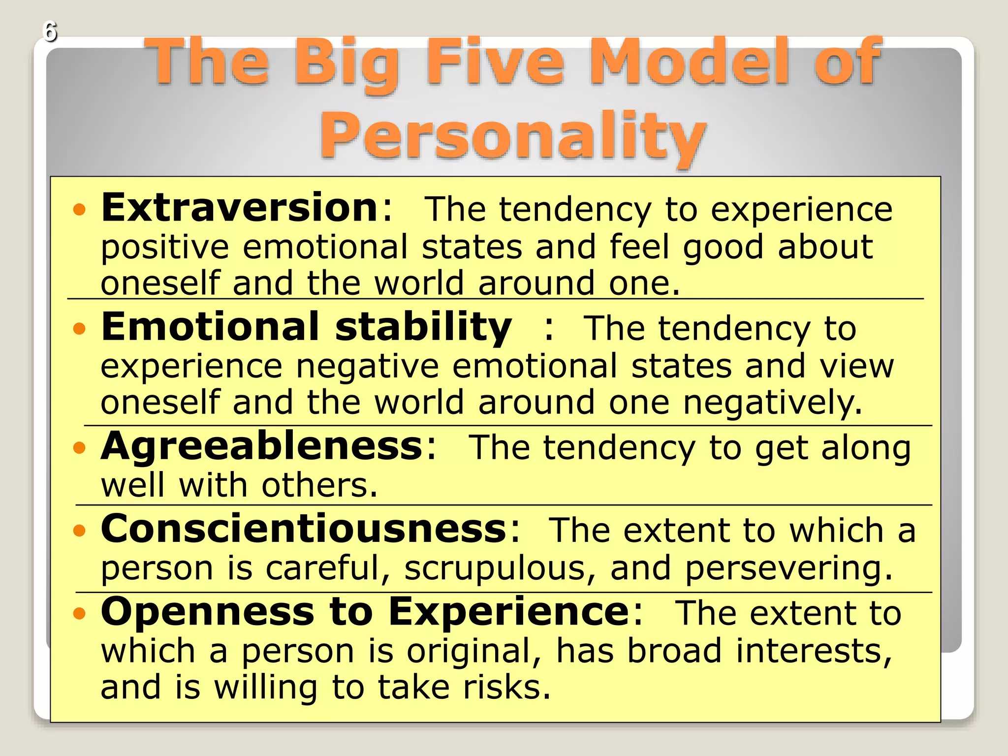 6
The Big Five Model of
Personality
 Extraversion: The tendency to experience
positive emotional states and feel good about
oneself and the world around one.
 Emotional stability : The tendency to
experience negative emotional states and view
oneself and the world around one negatively.
 Agreeableness: The tendency to get along
well with others.
 Conscientiousness: The extent to which a
person is careful, scrupulous, and persevering.
 Openness to Experience: The extent to
which a person is original, has broad interests,
and is willing to take risks.
 