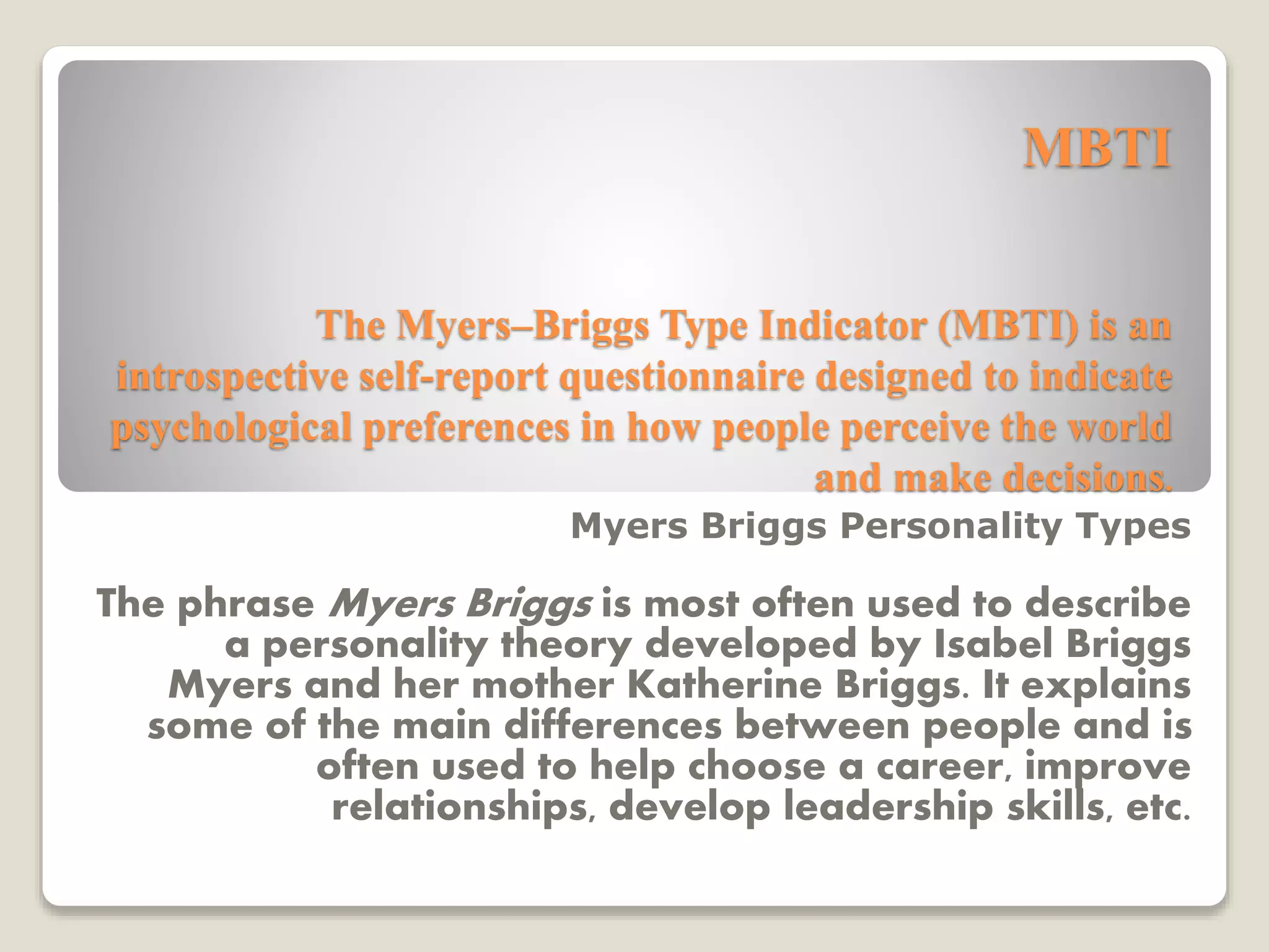 MBTI
The Myers–Briggs Type Indicator (MBTI) is an
introspective self-report questionnaire designed to indicate
psychological preferences in how people perceive the world
and make decisions.
Myers Briggs Personality Types
The phrase Myers Briggs is most often used to describe
a personality theory developed by Isabel Briggs
Myers and her mother Katherine Briggs. It explains
some of the main differences between people and is
often used to help choose a career, improve
relationships, develop leadership skills, etc.
 