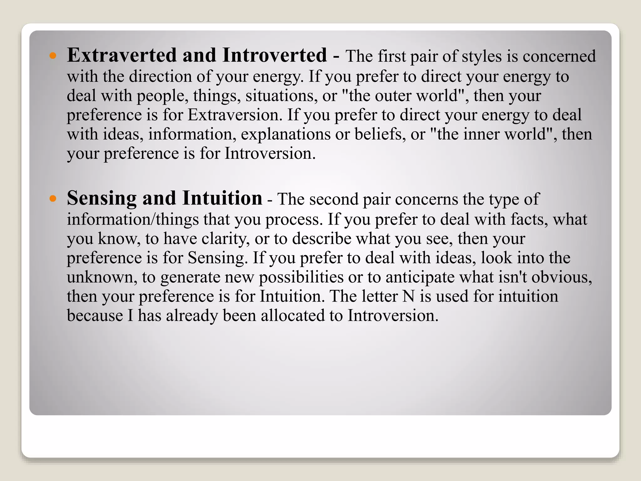  Extraverted and Introverted - The first pair of styles is concerned
with the direction of your energy. If you prefer to direct your energy to
deal with people, things, situations, or "the outer world", then your
preference is for Extraversion. If you prefer to direct your energy to deal
with ideas, information, explanations or beliefs, or "the inner world", then
your preference is for Introversion.
 Sensing and Intuition - The second pair concerns the type of
information/things that you process. If you prefer to deal with facts, what
you know, to have clarity, or to describe what you see, then your
preference is for Sensing. If you prefer to deal with ideas, look into the
unknown, to generate new possibilities or to anticipate what isn't obvious,
then your preference is for Intuition. The letter N is used for intuition
because I has already been allocated to Introversion.
 