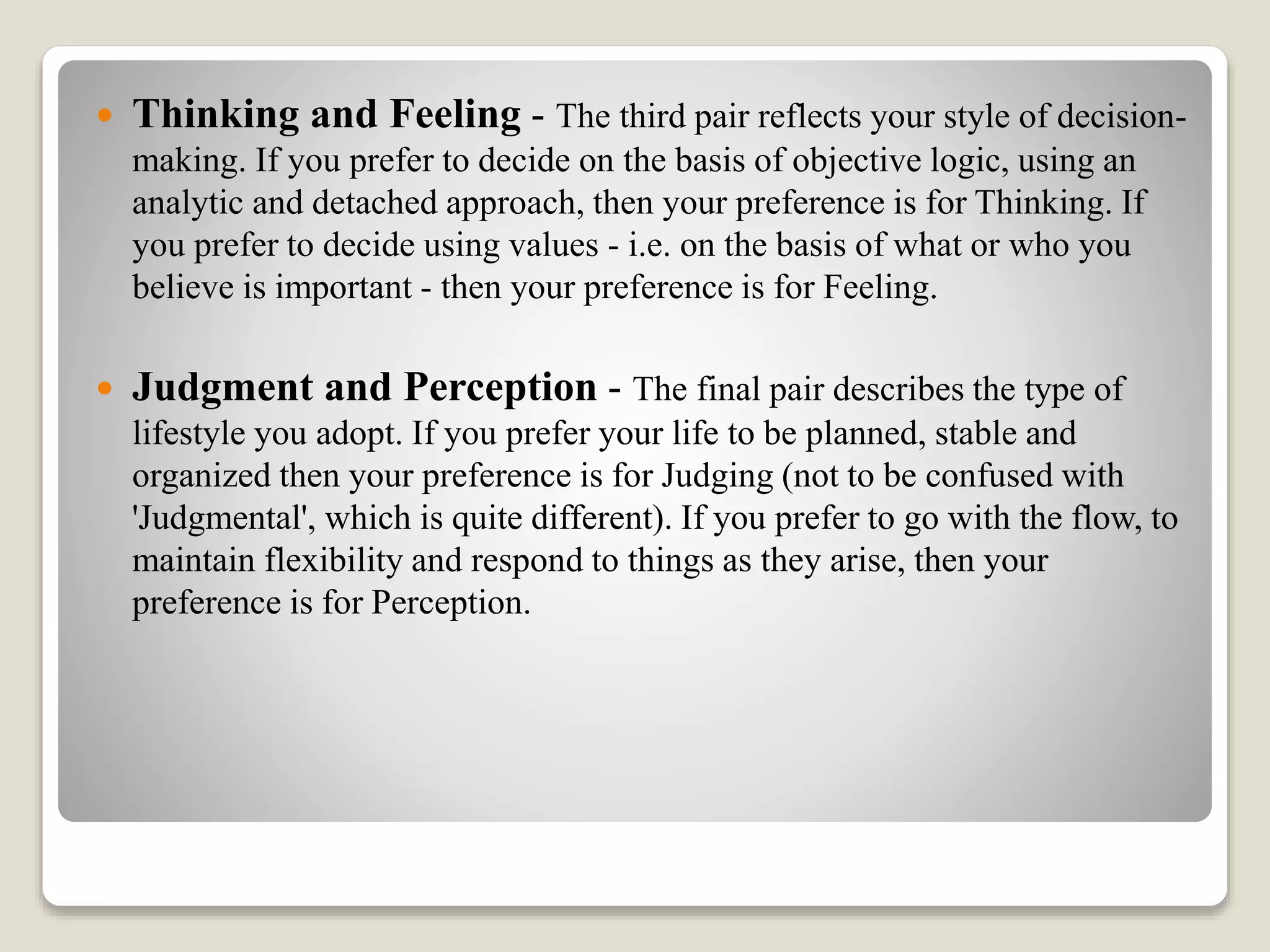  Thinking and Feeling - The third pair reflects your style of decision-
making. If you prefer to decide on the basis of objective logic, using an
analytic and detached approach, then your preference is for Thinking. If
you prefer to decide using values - i.e. on the basis of what or who you
believe is important - then your preference is for Feeling.
 Judgment and Perception - The final pair describes the type of
lifestyle you adopt. If you prefer your life to be planned, stable and
organized then your preference is for Judging (not to be confused with
'Judgmental', which is quite different). If you prefer to go with the flow, to
maintain flexibility and respond to things as they arise, then your
preference is for Perception.
 