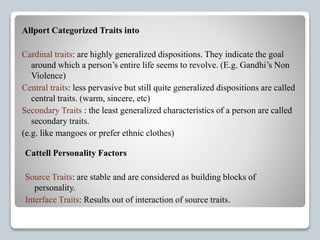 Allport Categorized Traits into
Cardinal traits: are highly generalized dispositions. They indicate the goal
around which a person’s entire life seems to revolve. (E.g. Gandhi’s Non
Violence)
Central traits: less pervasive but still quite generalized dispositions are called
central traits. (warm, sincere, etc)
Secondary Traits : the least generalized characteristics of a person are called
secondary traits.
(e.g. like mangoes or prefer ethnic clothes)
Cattell Personality Factors
Source Traits: are stable and are considered as building blocks of
personality.
Interface Traits: Results out of interaction of source traits.
 