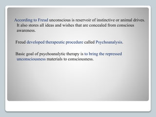 According to Freud unconscious is reservoir of instinctive or animal drives.
It also stores all ideas and wishes that are concealed from conscious
awareness.
Freud developed therapeutic procedure called Psychoanalysis.
Basic goal of psychoanalytic therapy is to bring the repressed
unconsciousness materials to consciousness.
 