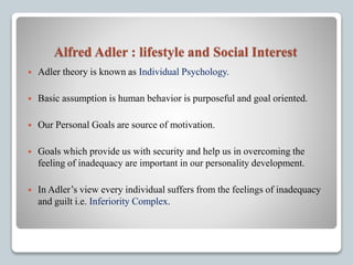 Alfred Adler : lifestyle and Social Interest
 Adler theory is known as Individual Psychology.
 Basic assumption is human behavior is purposeful and goal oriented.
 Our Personal Goals are source of motivation.
 Goals which provide us with security and help us in overcoming the
feeling of inadequacy are important in our personality development.
 In Adler’s view every individual suffers from the feelings of inadequacy
and guilt i.e. Inferiority Complex.
 