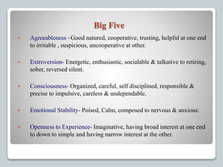 Big Five
 Agreeableness –Good natured, cooperative, trusting, helpful at one end
to irritable , suspicious, uncooperative at other.
 Extroversion- Energetic, enthusiastic, socialable & talkative to retiring,
sober, reversed silent.
 Consciousness- Organized, careful, self disciplined, responsible &
precise to impulsive, careless & undependable.
 Emotional Stability- Poised, Calm, composed to nervous & anxious.
 Openness to Experience- Imaginative, having broad interest at one end
to down to simple and having narrow interest at the other.
 