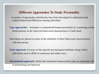 Different Approaches To Study Personality
A number of approaches and theories have been developed to understand and
explain behavioral differences among individual.
Type approaches – Attempts to comprehend human personality by examining certain
broad patterns in the observed behavioral characteristics of individual.
Individuals are placed in terms of the similarity of their behavioral characteristics
with that person.
Trait Approach- Focuses on the specific psychological attributes along which
individuals tend to differ in consistent and stable ways.
International approach- Holds that situational characteristics play an important role
in determining our behavior.
 