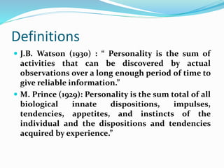 Definitions
 J.B. Watson (1930) : “ Personality is the sum of
activities that can be discovered by actual
observations over a long enough period of time to
give reliable information.”
 M. Prince (1929): Personality is the sum total of all
biological innate dispositions, impulses,
tendencies, appetites, and instincts of the
individual and the dispositions and tendencies
acquired by experience.”
 