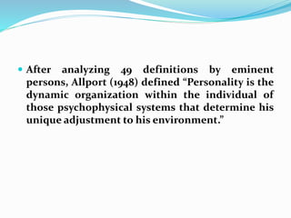  After analyzing 49 definitions by eminent
persons, Allport (1948) defined “Personality is the
dynamic organization within the individual of
those psychophysical systems that determine his
unique adjustment to his environment.”
 