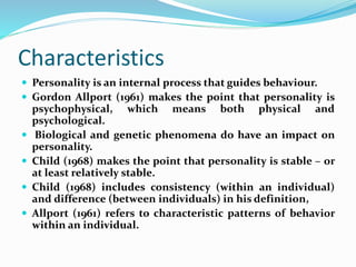 Characteristics
 Personality is an internal process that guides behaviour.
 Gordon Allport (1961) makes the point that personality is
psychophysical, which means both physical and
psychological.
 Biological and genetic phenomena do have an impact on
personality.
 Child (1968) makes the point that personality is stable – or
at least relatively stable.
 Child (1968) includes consistency (within an individual)
and difference (between individuals) in his definition,
 Allport (1961) refers to characteristic patterns of behavior
within an individual.
 