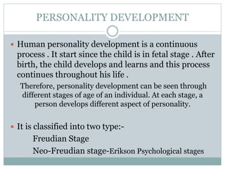 PERSONALITY DEVELOPMENT
 Human personality development is a continuous
process . It start since the child is in fetal stage . After
birth, the child develops and learns and this process
continues throughout his life .
Therefore, personality development can be seen through
different stages of age of an individual. At each stage, a
person develops different aspect of personality.
 It is classified into two type:-
Freudian Stage
Neo-Freudian stage-Erikson Psychological stages
 
