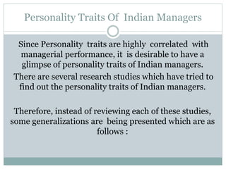 Personality Traits Of Indian Managers
Since Personality traits are highly correlated with
managerial performance, it is desirable to have a
glimpse of personality traits of Indian managers.
There are several research studies which have tried to
find out the personality traits of Indian managers.
Therefore, instead of reviewing each of these studies,
some generalizations are being presented which are as
follows :
 