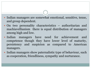  Indian managers are somewhat emotional, sensitive, tense,
and group dependent.
 On two personality characteristics – authoritarian and
machiavellianism there is equal distribution of managers
among high and low.
 Indian managers have need for achievement and
competence though they have lower level of maturity,
persistency and suspicion as compared to American
managers.
 Indian managers show paternalistic type of behaviour, such
as cooperation, friendliness, sympathy and nurturance.
 