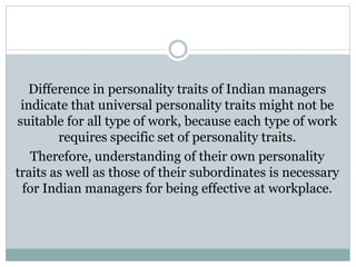 Difference in personality traits of Indian managers
indicate that universal personality traits might not be
suitable for all type of work, because each type of work
requires specific set of personality traits.
Therefore, understanding of their own personality
traits as well as those of their subordinates is necessary
for Indian managers for being effective at workplace.
 