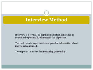 Interview Method
Interview is a formal, in-depth conversation concluded to
evaluate the personality characteristics of persons.
The basic idea is to get maximum possible information about
individual concerned.
Two types of interview for measuring personality-
 