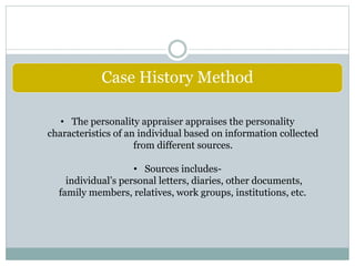 Case History Method
• The personality appraiser appraises the personality
characteristics of an individual based on information collected
from different sources.
• Sources includes-
individual’s personal letters, diaries, other documents,
family members, relatives, work groups, institutions, etc.
 