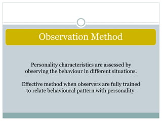 Observation Method
Personality characteristics are assessed by
observing the behaviour in different situations.
Effective method when observers are fully trained
to relate behavioural pattern with personality.
 