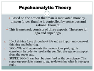  Based on the notion that man is motivated more by
unseen forces than he is controlled by conscious and
rational thought.
 This framework consists of three aspects. These are id,
ego and super ego.
1. ID- A driving force throughout life and an important source of
thinking and behaving.
2. EGO- While Id represents the unconscious part, ego is
conscious. In order to resolve the conflict, the ego gets support
from the super ego.
3. SUPER EGO- It can best be described as the conscience. The
super ego provides norms to ego to determine what is wrong or
right.
Psychoanalytic Theory
 