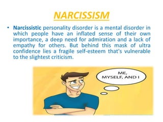 NARCISSISM
• Narcissistic personality disorder is a mental disorder in
which people have an inflated sense of their own
importance, a deep need for admiration and a lack of
empathy for others. But behind this mask of ultra
confidence lies a fragile self-esteem that's vulnerable
to the slightest criticism.
 