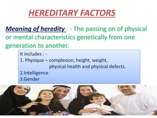 HEREDITARY FACTORS
Meaning of heredity : - The passing on of physical
or mental characteristics genetically from one
generation to another.
It includes : -
1. Physique – complexion, height, weight,
physical health and physical defects.
2.Intelligence
3.Gender
 