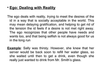 
Ego: Dealing with Reality
The ego deals with reality, trying to meet the desires of the
id in a way that is socially acceptable in the world. This
may mean delaying gratification, and helping to get rid of
the tension the id feels if a desire is not met right away.
The ego recognizes that other people have needs and
wants too, and that being selfish is not always good for us
in the long run
Example: Sally was thirsty. However, she knew that her
server would be back soon to refill her water glass, so
she waited until then to get a drink, even though she
really just wanted to drink from Mr. Smith’s glass.
 