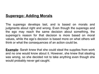 Superego: Adding Morals
The superego develops last, and is based on morals and
judgments about right and wrong. Even though the superego and
the ego may reach the same decision about something, the
superego’s reason for that decision is more based on moral
values, while the ego’s decision is based more on what others will
think or what the consequences of an action could be.
Example- Sarah knew that she could steal the supplies from work
and no one would know about it. However, she knew that stealing
was wrong, so she decided not to take anything even though she
would probably never get caught.
 