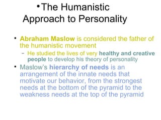 
The Humanistic
Approach to Personality

Abraham Maslow is considered the father of
the humanistic movement
− He studied the lives of very healthy and creative
people to develop his theory of personality

Maslow’s hierarchy of needs is an
arrangement of the innate needs that
motivate our behavior, from the strongest
needs at the bottom of the pyramid to the
weakness needs at the top of the pyramid
 